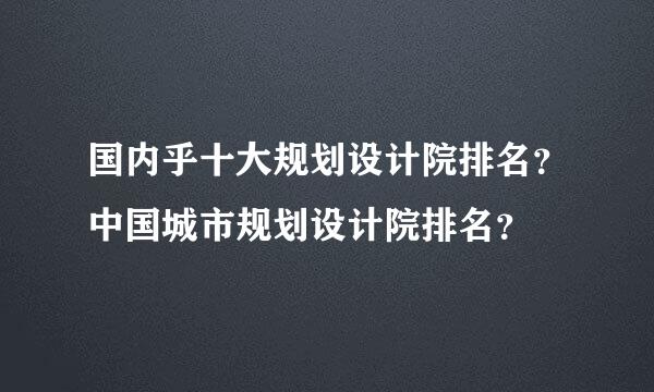 国内乎十大规划设计院排名？中国城市规划设计院排名？