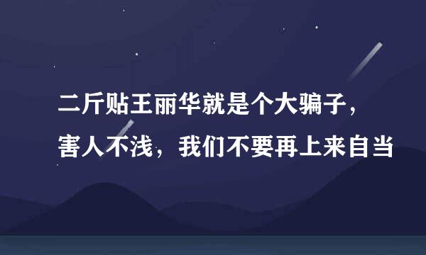 二斤贴王丽华就是个大骗子，害人不浅，我们不要再上来自当