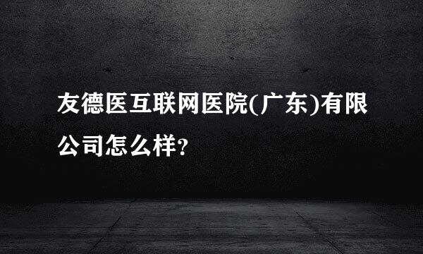 友德医互联网医院(广东)有限公司怎么样？