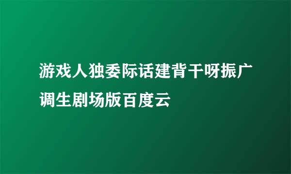 游戏人独委际话建背干呀振广调生剧场版百度云