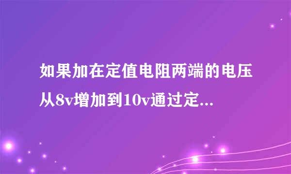 如果加在定值电阻两端的电压从8v增加到10v通过定值电阻的电流相应变化0•2a则该定值电阻所消耗电