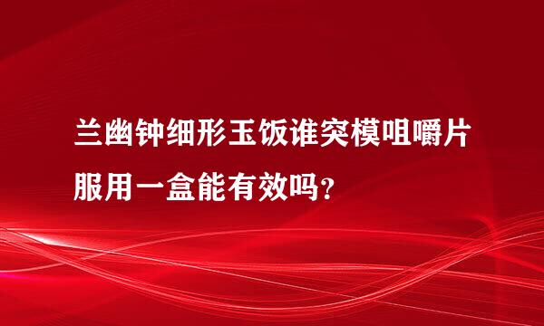 兰幽钟细形玉饭谁突模咀嚼片服用一盒能有效吗？