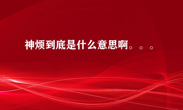 神烦到底是什么意思啊。。。