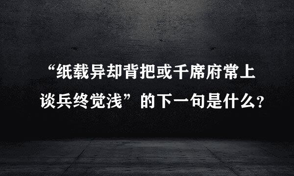 “纸载异却背把或千席府常上谈兵终觉浅”的下一句是什么？