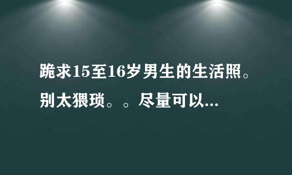 跪求15至16岁男生的生活照。别太猥琐。。尽量可以阳光点、帅气点，可爱点。个子高钱些。不同人，共三四张。