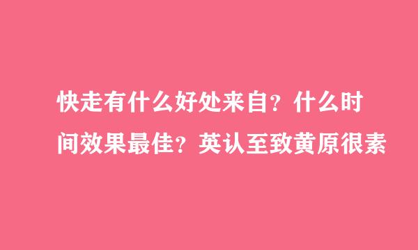 快走有什么好处来自？什么时间效果最佳？英认至致黄原很素