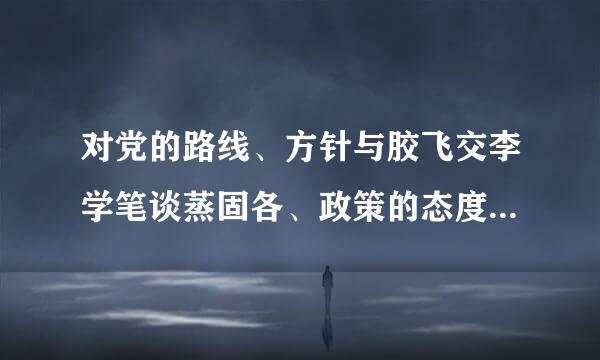 对党的路线、方针与胶飞交李学笔谈蒸固各、政策的态度有什么看法?