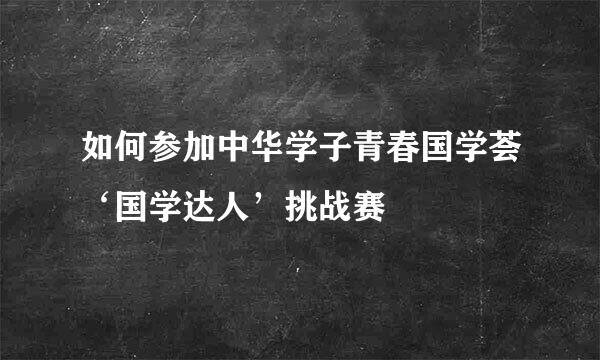 如何参加中华学子青春国学荟‘国学达人’挑战赛