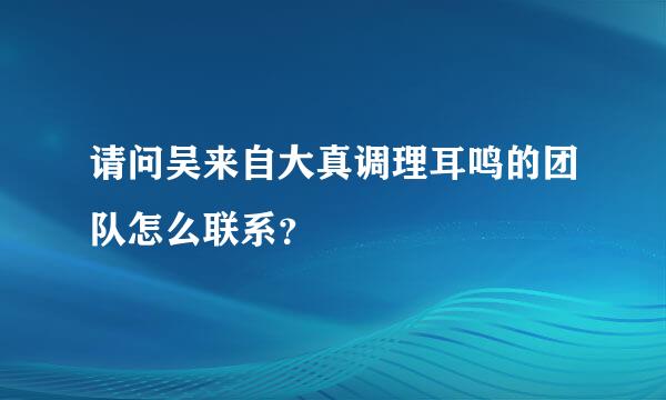 请问吴来自大真调理耳鸣的团队怎么联系？