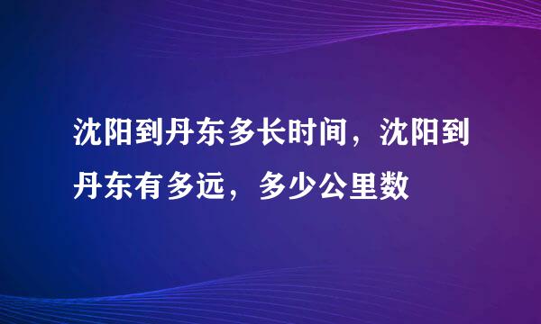 沈阳到丹东多长时间，沈阳到丹东有多远，多少公里数