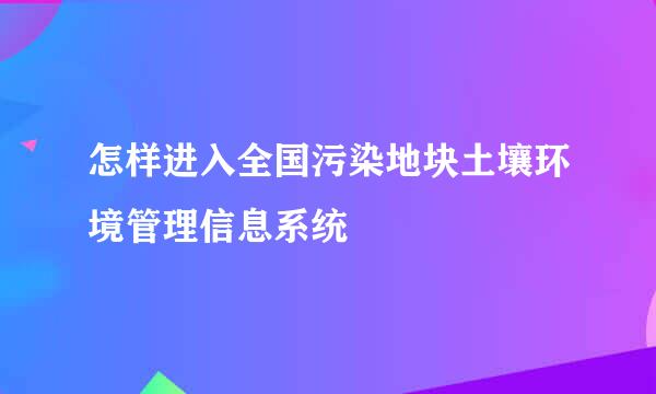 怎样进入全国污染地块土壤环境管理信息系统