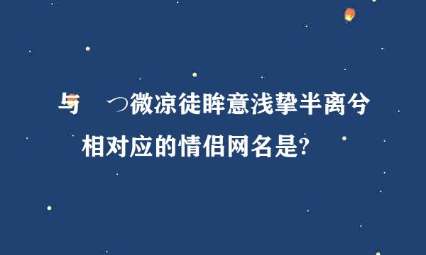 与 つ微凉徒眸意浅挚半离兮 相对应的情侣网名是?