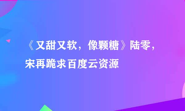 《又甜又软，像颗糖》陆零，宋再跪求百度云资源