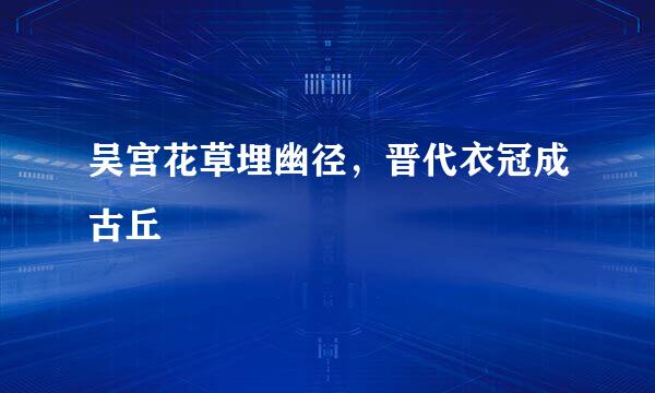 吴宫花草埋幽径，晋代衣冠成古丘