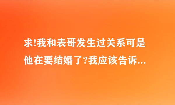 求!我和表哥发生过关系可是他在要结婚了?我应该告诉新娘吗?我把第一次给了我表哥是那一次他喝醉了!...