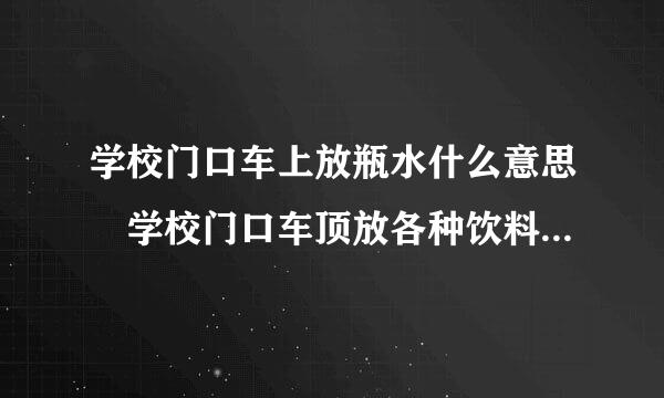 学校门口车上放瓶水什么意思 学校门口车顶放各种饮料内涵揭秘