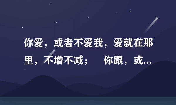 你爱，或者不爱我，爱就在那里，不增不减； 你跟，或者不跟我，我的手就在你手里控治换帝，不舍不弃。你爱，或