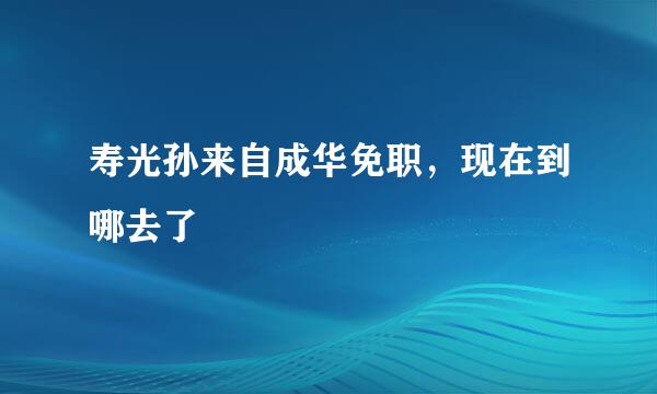 寿光孙来自成华免职，现在到哪去了