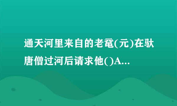 通天河里来自的老鼋(元)在驮唐僧过河后请求他()A 、问佛祖自己几时修得人身B、问佛祖自己寿命几何C 、问佛祖自己何时360问答能够成...