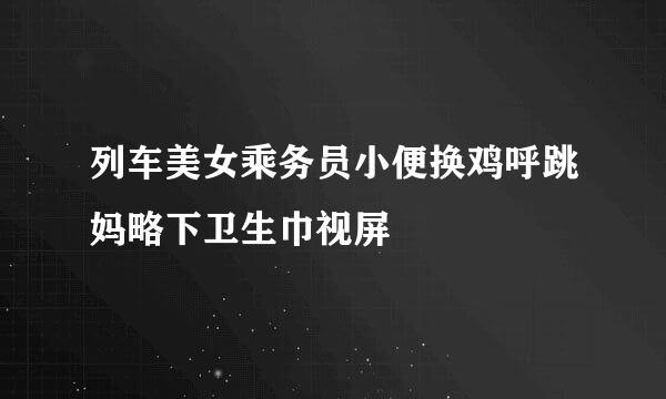 列车美女乘务员小便换鸡呼跳妈略下卫生巾视屏