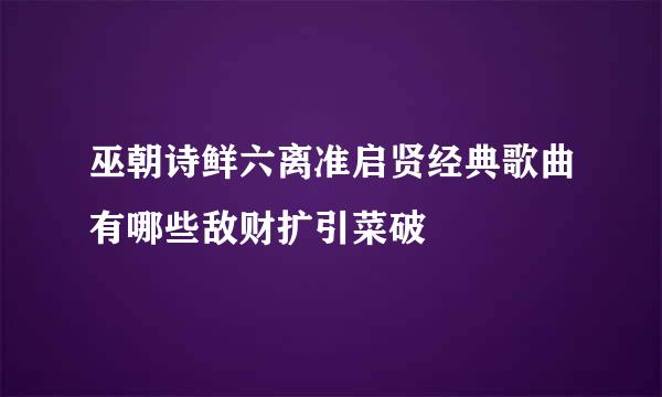 巫朝诗鲜六离准启贤经典歌曲有哪些敌财扩引菜破