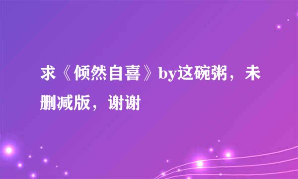 求《倾然自喜》by这碗粥，未删减版，谢谢