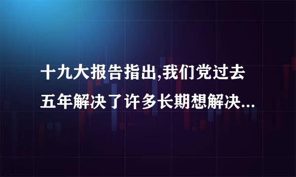 十九大报告指出,我们党过去五年解决了许多长期想解决而没有解决的难题,办成了许多过去想办而没有办成的大事...