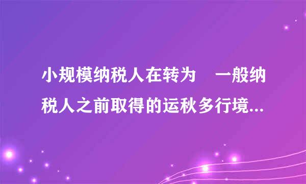 小规模纳税人在转为 一般纳税人之前取得的运秋多行境著审画难证增值税专用发票能抵扣吗？