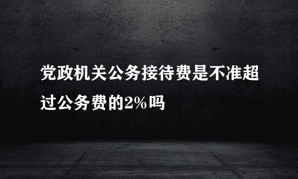 党政机关公务接待费是不准超过公务费的2%吗