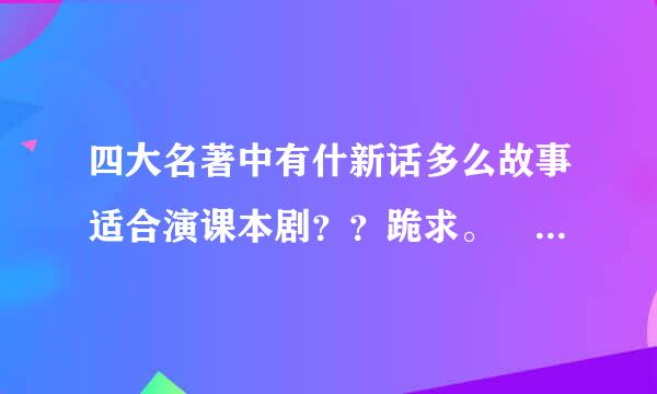 四大名著中有什新话多么故事适合演课本剧？？跪求。 简单些！！