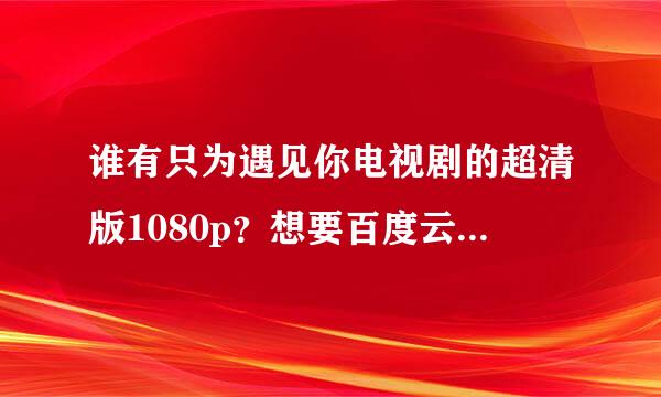 谁有只为遇见你电视剧的超清版1080p？想要百度云的，收藏。最低720p也可以