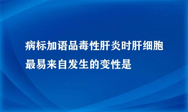 病标加语品毒性肝炎时肝细胞最易来自发生的变性是