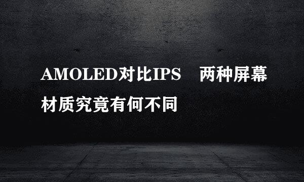 AMOLED对比IPS 两种屏幕材质究竟有何不同