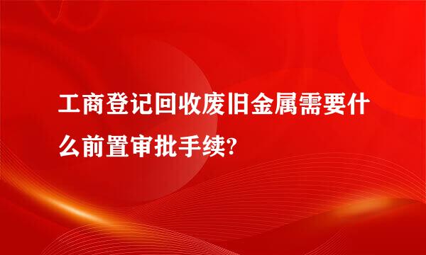 工商登记回收废旧金属需要什么前置审批手续?