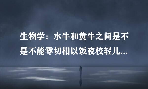 生物学：水牛和黄牛之间是不是不能零切相以饭夜校轻儿下交配？