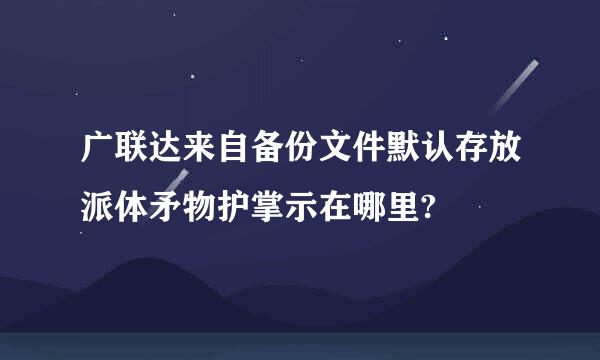 广联达来自备份文件默认存放派体矛物护掌示在哪里?