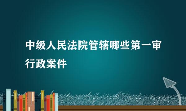 中级人民法院管辖哪些第一审行政案件