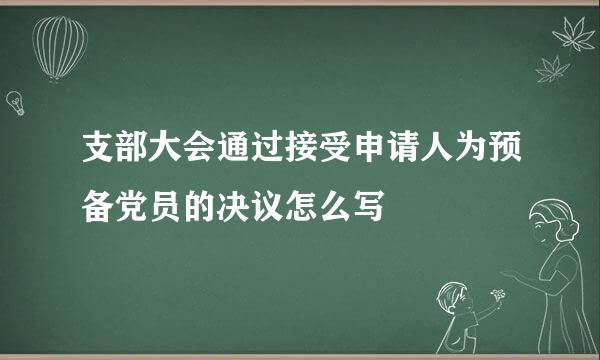 支部大会通过接受申请人为预备党员的决议怎么写