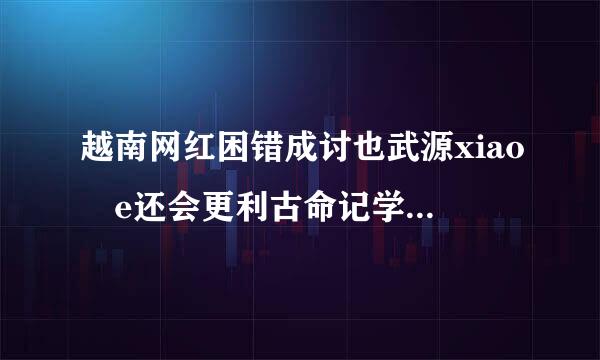 越南网红困错成讨也武源xiao e还会更利古命记学放精某新视频吗?