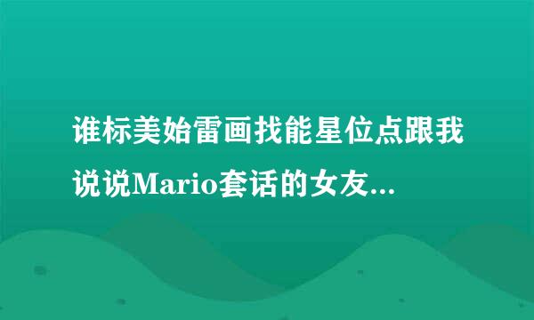 谁标美始雷画找能星位点跟我说说Mario套话的女友,Gubg来自ib是个怎么样的人。八年,我真的不明白Mario怎么能跟这样一个人在一起这么久。