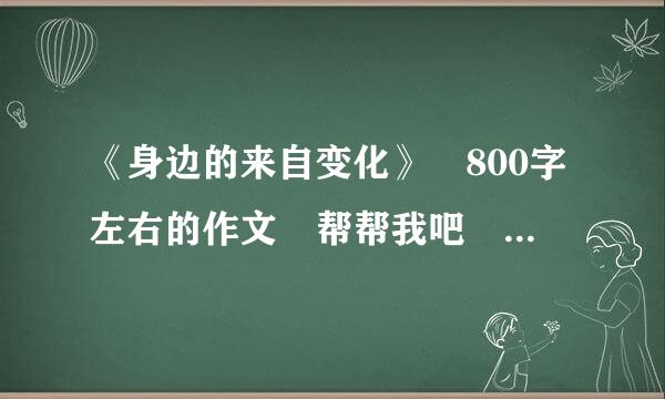 《身边的来自变化》 800字左右的作文 帮帮我吧 星期三之前要完成