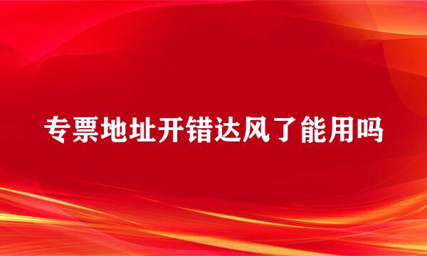 专票地址开错达风了能用吗