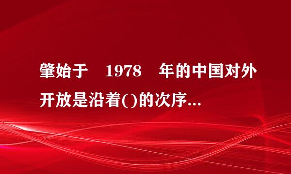 肇始于 1978 年的中国对外开放是沿着()的次序进行的。来自