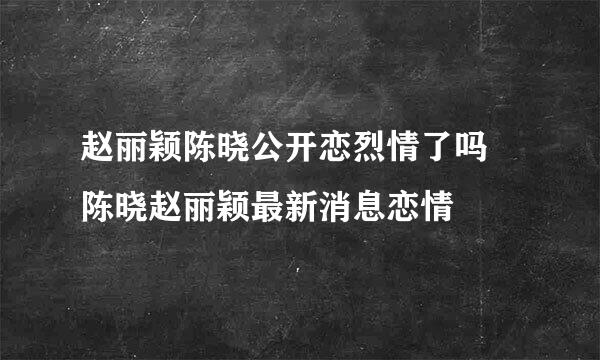 赵丽颖陈晓公开恋烈情了吗 陈晓赵丽颖最新消息恋情