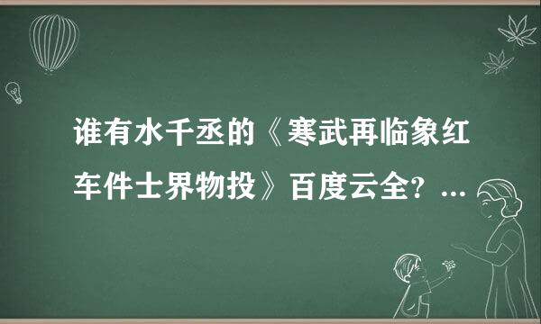 谁有水千丞的《寒武再临象红车件士界物投》百度云全？未删减版，有番外