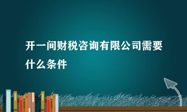 开一间财税咨询有限公司需要什么条件