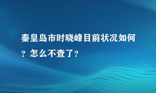 秦皇岛市时晓峰目前状况如何？怎么不查了？