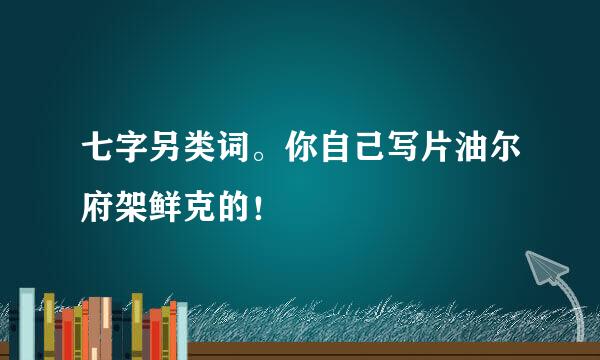 七字另类词。你自己写片油尔府架鲜克的！