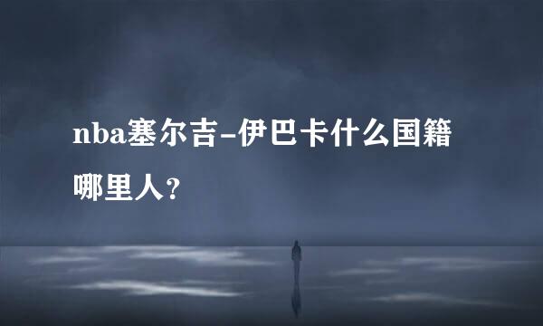 nba塞尔吉-伊巴卡什么国籍哪里人？