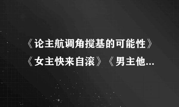 《论主航调角搅基的可能性》《女主快来自滚》《男主他总会弯》《男配也能HE 》全部TXT，接受百度云私聊可以